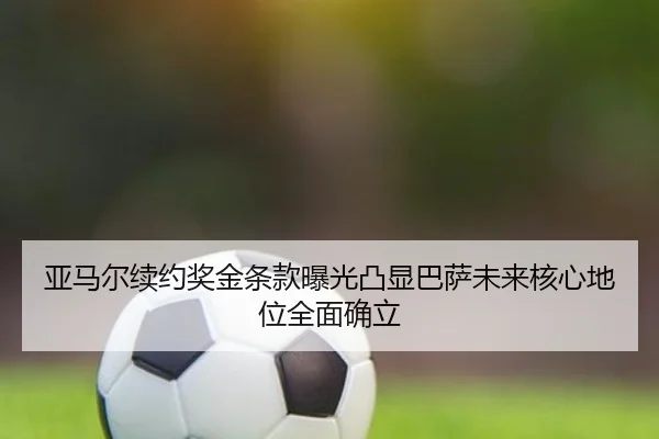亚马尔续约奖金条款曝光凸显巴萨未来核心地位全面确立
