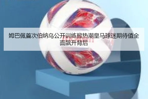 姆巴佩首次伯纳乌公开训练掀热潮皇马球迷期待值全面飙升背后