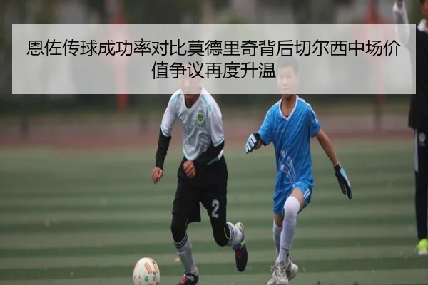 恩佐传球成功率对比莫德里奇背后切尔西中场价值争议再度升温